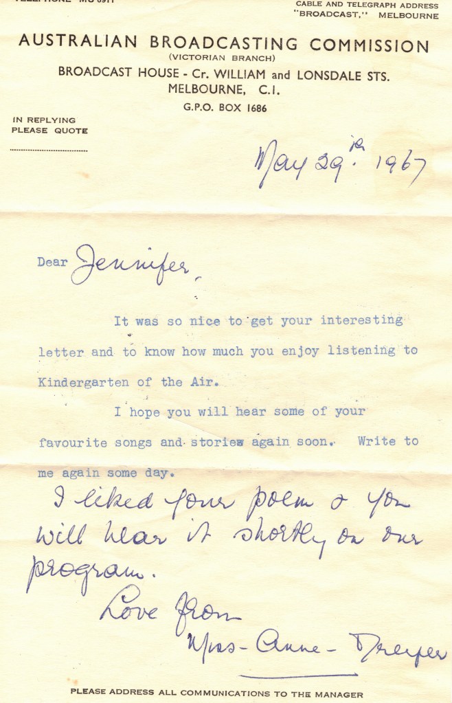 A letter typed on Australian Broadcasting Commission headed notepaper, dated May 29th 1967. The text of the letter reads:
Dear Jennifer [Jennifer is handwritten],
It was so nice to get your interesting letter and to know how much you enjoy listening to Kindergarten of the Air.
I hope you will hear some of your favourite songs and stories again soon. Write to me again some day.
[The rest is handwritten]
I liked your poem & you will hear it shortly on our program.
Love from Miss Anne Dreyer