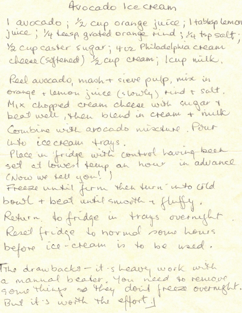 Handwritten text reads:
Avocado Ice Cream
1 avocado; 1/2 cup orange juice; 1 tablesp lemon juice; 1/4 teasp. grated orange rind; 1/4 tsp salt; 1/2 cup caster sugar; 4oz Philadelphia Cream cheese (softened) 1/2 cup cream; 1 cup milk.
Peel avocado, mash & sieve pulp, mix in orange & lemon juice (slowly) rind & salt. Mix chopped cream cheese with sugar & beat well, then blend in cream & milk 
Combine with avocado mixture. Pour into ice cream trays.
Place in fridge with control having been set at lowest temp an hour in advance (now we tell you!)
Freeze until firm then turn into cold bowl & beat until smooth & fluffy.
Return to fridge in trays overnight. Reset fridge to normal some hours before ice cream is to be used.
[The drawbacks - it's heavy work with a manual beater. You need to remove some things soothes don't freeze overnight. But it's worth the effort.}